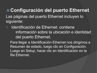  Configuración del puerto Ethernet
Las páginas del puerto Ethernet incluyen lo
siguiente:
1. Identificación de Ethernet: contiene
información sobre la ubicación e identidad
del puerto Ethernet.
Para llegar a Identificación Ethernet nos dirigimos a
Resumen de estado, luego clic en Configuración.
Luego en Setup, hacer clic en Identificación en la
fila Ethernet.
 