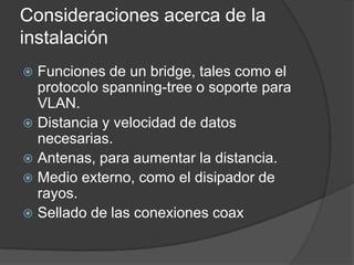 Consideraciones acerca de la
instalación
 Funciones de un bridge, tales como el
protocolo spanning-tree o soporte para
VLAN.
 Distancia y velocidad de datos
necesarias.
 Antenas, para aumentar la distancia.
 Medio externo, como el disipador de
rayos.
 Sellado de las conexiones coax
 