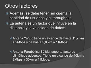 Otros factores
 Además, se debe tener en cuenta la
cantidad de usuarios y el throughput.
 La antena es un factor que influye en la
distancia y la velocidad de datos:
Antena Yagui: tiene un alcance de hasta 11,7 km
a 2Mbps y de hasta 5,8 km a 11Mbps.
Antena Parabólica Sólida: soporta factores
climáticos adversos. Tiene un alcance de 40km a
2Mbps y 30km a 11Mbps.
 