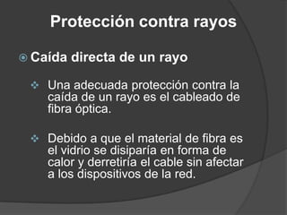 Protección contra rayos
 Caída directa de un rayo
 Una adecuada protección contra la
caída de un rayo es el cableado de
fibra óptica.
 Debido a que el material de fibra es
el vidrio se disiparía en forma de
calor y derretiría el cable sin afectar
a los dispositivos de la red.
 