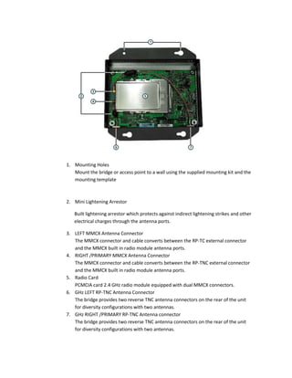 1. Mounting Holes
Mount the bridge or access point to a wall using the supplied mounting kit and the
mounting template
2. Mini Lightening Arrestor
Built lightening arrestor which protects against indirect lightening strikes and other
electrical charges through the antenna ports.
3. LEFT MMCX Antenna Connector
The MMCX connector and cable converts between the RP-TC external connector
and the MMCX built in radio module antenna ports.
4. RIGHT /PRIMARY MMCX Antenna Connector
The MMCX connector and cable converts between the RP-TNC external connector
and the MMCX built in radio module antenna ports.
5. Radio Card
PCMCIA card 2.4 GHz radio module equipped with dual MMCX connectors.
6. GHz LEFT RP-TNC Antenna Connector
The bridge provides two reverse TNC antenna connectors on the rear of the unit
for diversity configurations with two antennas.
7. GHz RIGHT /PRIMARY RP-TNC Antenna connector
The bridge provides two reverse TNC antenna connectors on the rear of the unit
for diversity configurations with two antennas.
 