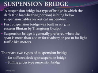 SUSPENSION BRIDGE
 A suspension bridge is a type of bridge in which the

deck (the load-bearing portion) is hung below
suspension cables on vertical suspenders.
 First Suspension bridge was built in 1433, in
eastern Bhutan by Thangtong Gyalpo.
 Suspension bridge is generally preferred when the
span is more than 200 m for roadway or 300 m for light
traffic like motors.

There are two types of suspension bridge:
 Un-stiffened deck type suspension bridge
 Stiffing girder type suspension bridge
1 January 2014

13

 