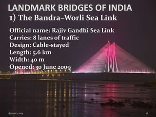 LANDMARK BRIDGES OF INDIA
1) The Bandra–Worli Sea Link
Official name: Rajiv Gandhi Sea Link
Carries: 8 lanes of traffic
Design: Cable-stayed
Length: 5.6 km
Width: 40 m
Opened: 30 June 2009

1 January 2014

18

 