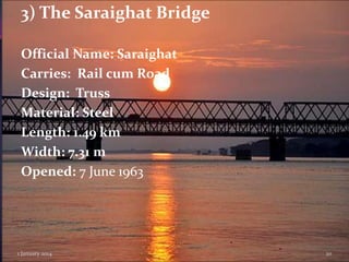 3) The Saraighat Bridge
Official Name: Saraighat
Carries: Rail cum Road
Design: Truss
Material: Steel
Length: 1.49 km
Width: 7.31 m
Opened: 7 June 1963

1 January 2014

20

 