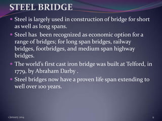 STEEL BRIDGE
 Steel is largely used in construction of bridge for short

as well as long spans.
 Steel has been recognized as economic option for a
range of bridges; for long span bridges, railway
bridges, footbridges, and medium span highway
bridges.
 The world’s first cast iron bridge was built at Telford, in
1779, by Abraham Darby .
 Steel bridges now have a proven life span extending to
well over 100 years.

1 January 2014

9

 