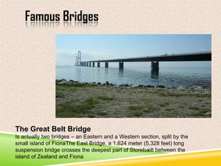 Famous Bridges

The Great Belt Bridge
Is actually two bridges – an Eastern and a Western section, split by the
small island of FionaThe East Bridge, a 1,624 meter (5,328 feet) long
suspension bridge crosses the deepest part of Storebælt between the
island of Zealand and Fiona

 