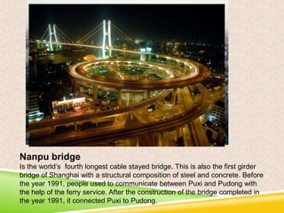 Nanpu bridge
Is the world’s fourth longest cable stayed bridge. This is also the first girder
bridge of Shanghai with a structural composition of steel and concrete. Before
the year 1991, people used to communicate between Puxi and Pudong with
the help of the ferry service. After the construction of the bridge completed in
the year 1991, it connected Puxi to Pudong.

 