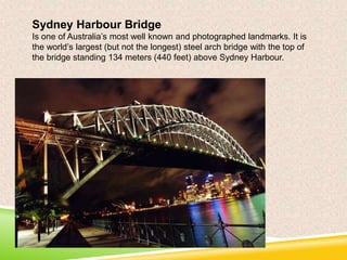 Sydney Harbour Bridge
Is one of Australia’s most well known and photographed landmarks. It is
the world’s largest (but not the longest) steel arch bridge with the top of
the bridge standing 134 meters (440 feet) above Sydney Harbour.

 