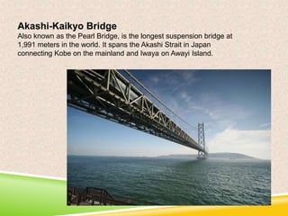 Akashi-Kaikyo Bridge
Also known as the Pearl Bridge, is the longest suspension bridge at
1,991 meters in the world. It spans the Akashi Strait in Japan
connecting Kobe on the mainland and Iwaya on Awayi Island.

 