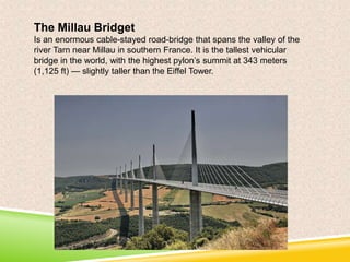 The Millau Bridget
Is an enormous cable-stayed road-bridge that spans the valley of the
river Tarn near Millau in southern France. It is the tallest vehicular
bridge in the world, with the highest pylon’s summit at 343 meters
(1,125 ft) — slightly taller than the Eiffel Tower.

 