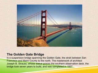 The Golden Gate Bridge
Is a suspension bridge spanning the Golden Gate, the strait between San
Francisco and Marin County to the north. The masterwork of architect
Joseph B. Strauss, whose statue graces the southern observation deck, the
bridge took seven years to build, and was completed in 1937.

 