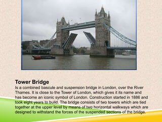 Tower Bridge
Is a combined bascule and suspension bridge in London, over the River
Thames. It is close to the Tower of London, which gives it its name and
has become an iconic symbol of London. Construction started in 1886 and
took eight years to build. The bridge consists of two towers which are tied
together at the upper level by means of two horizontal walkways which are
designed to withstand the forces of the suspended sections of the bridge.

 