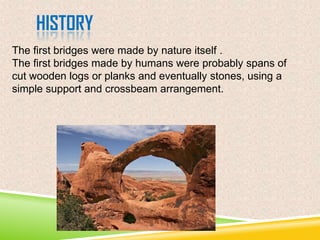 HISTORY
The first bridges were made by nature itself .
The first bridges made by humans were probably spans of
cut wooden logs or planks and eventually stones, using a
simple support and crossbeam arrangement.

 