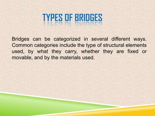 TYPES OF BRIDGES
Bridges can be categorized in several different ways.
Common categories include the type of structural elements
used, by what they carry, whether they are fixed or
movable, and by the materials used.

 