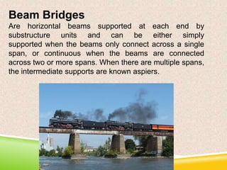 Beam Bridges
Are horizontal beams supported at each end by
substructure units and can be either simply
supported when the beams only connect across a single
span, or continuous when the beams are connected
across two or more spans. When there are multiple spans,
the intermediate supports are known aspiers.

 