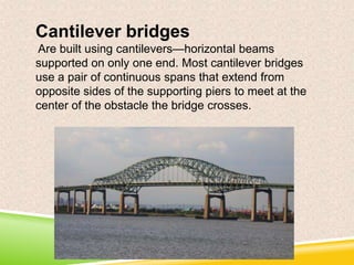 Cantilever bridges
Are built using cantilevers—horizontal beams
supported on only one end. Most cantilever bridges
use a pair of continuous spans that extend from
opposite sides of the supporting piers to meet at the
center of the obstacle the bridge crosses.

 