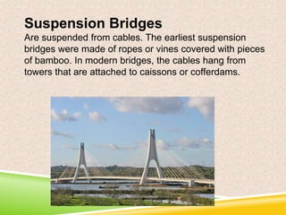 Suspension Bridges
Are suspended from cables. The earliest suspension
bridges were made of ropes or vines covered with pieces
of bamboo. In modern bridges, the cables hang from
towers that are attached to caissons or cofferdams.

 
