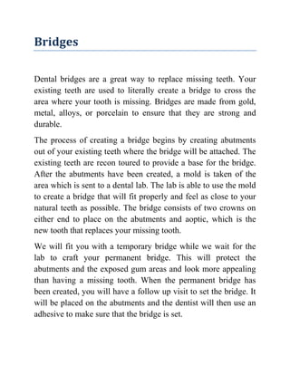 Bridges
Dental bridges are a great way to replace missing teeth. Your
existing teeth are used to literally create a bridge to cross the
area where your tooth is missing. Bridges are made from gold,
metal, alloys, or porcelain to ensure that they are strong and
durable.
The process of creating a bridge begins by creating abutments
out of your existing teeth where the bridge will be attached. The
existing teeth are recon toured to provide a base for the bridge.
After the abutments have been created, a mold is taken of the
area which is sent to a dental lab. The lab is able to use the mold
to create a bridge that will fit properly and feel as close to your
natural teeth as possible. The bridge consists of two crowns on
either end to place on the abutments and aoptic, which is the
new tooth that replaces your missing tooth.
We will fit you with a temporary bridge while we wait for the
lab to craft your permanent bridge. This will protect the
abutments and the exposed gum areas and look more appealing
than having a missing tooth. When the permanent bridge has
been created, you will have a follow up visit to set the bridge. It
will be placed on the abutments and the dentist will then use an
adhesive to make sure that the bridge is set.

 