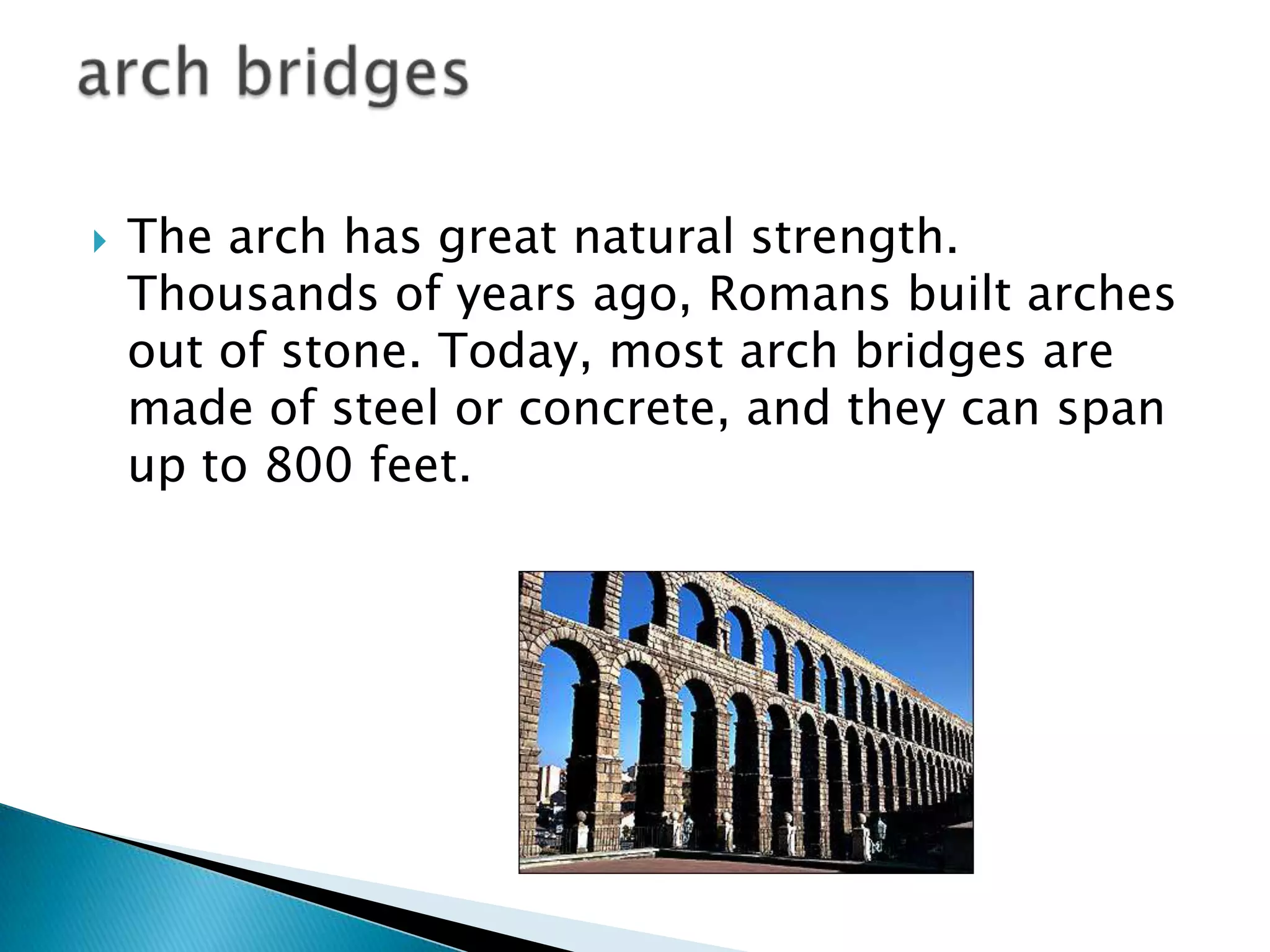  The arch has great natural strength.
Thousands of years ago, Romans built arches
out of stone. Today, most arch bridges are
made of steel or concrete, and they can span
up to 800 feet.
 