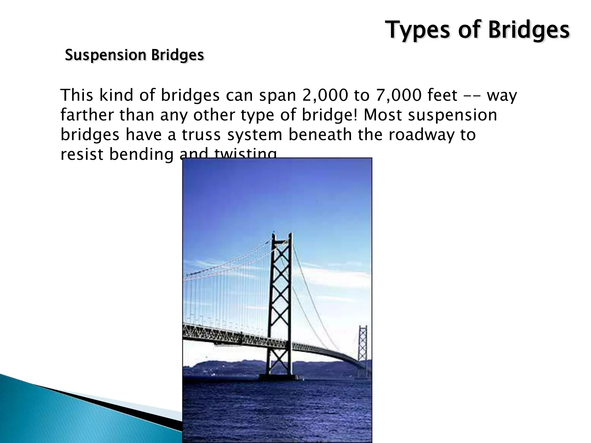 Suspension Bridges
This kind of bridges can span 2,000 to 7,000 feet -- way
farther than any other type of bridge! Most suspension
bridges have a truss system beneath the roadway to
resist bending and twisting.
Types of Bridges
 