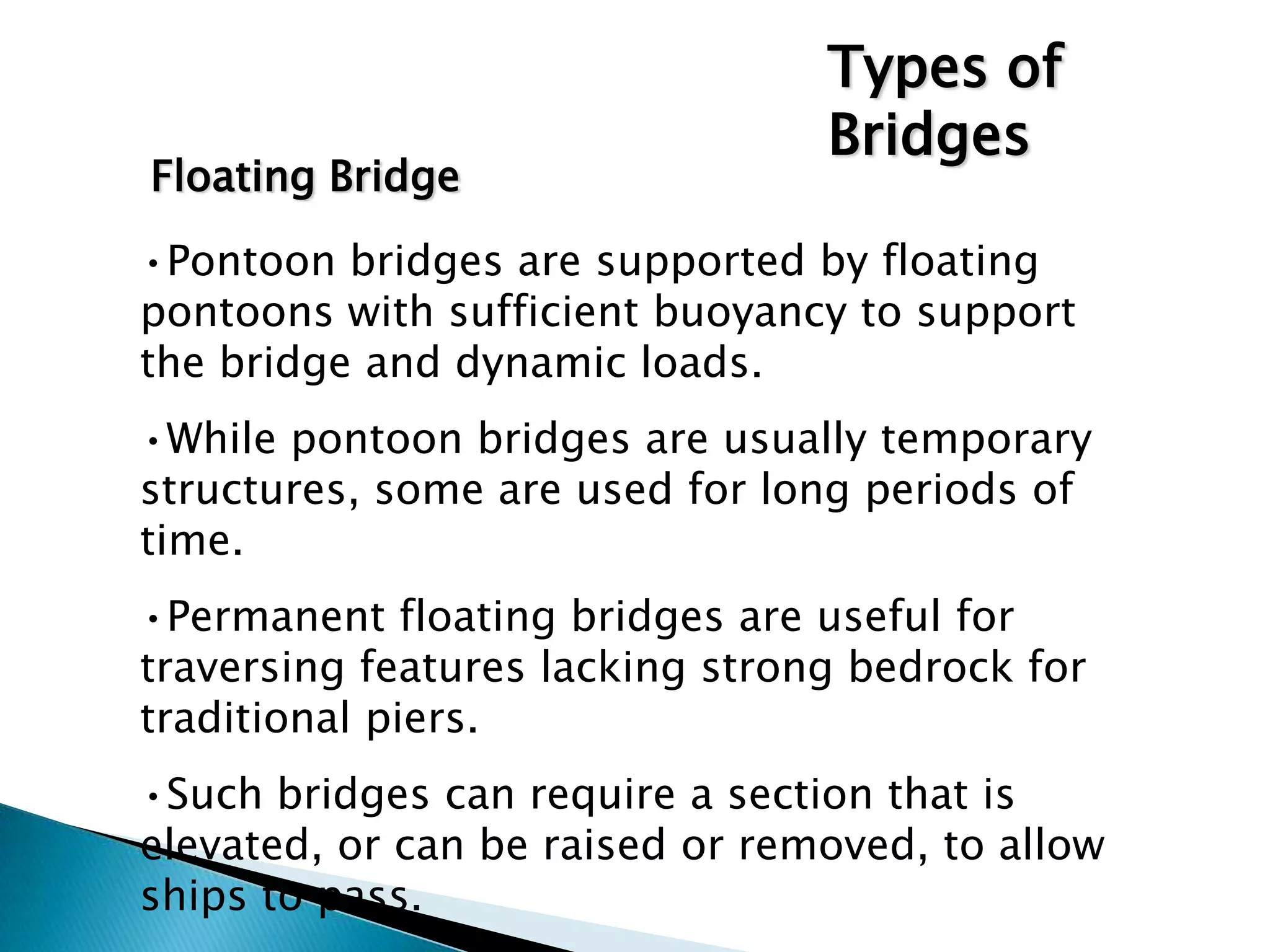•Pontoon bridges are supported by floating
pontoons with sufficient buoyancy to support
the bridge and dynamic loads.
•While pontoon bridges are usually temporary
structures, some are used for long periods of
time.
•Permanent floating bridges are useful for
traversing features lacking strong bedrock for
traditional piers.
•Such bridges can require a section that is
elevated, or can be raised or removed, to allow
ships to pass.
Types of
Bridges
Floating Bridge
 