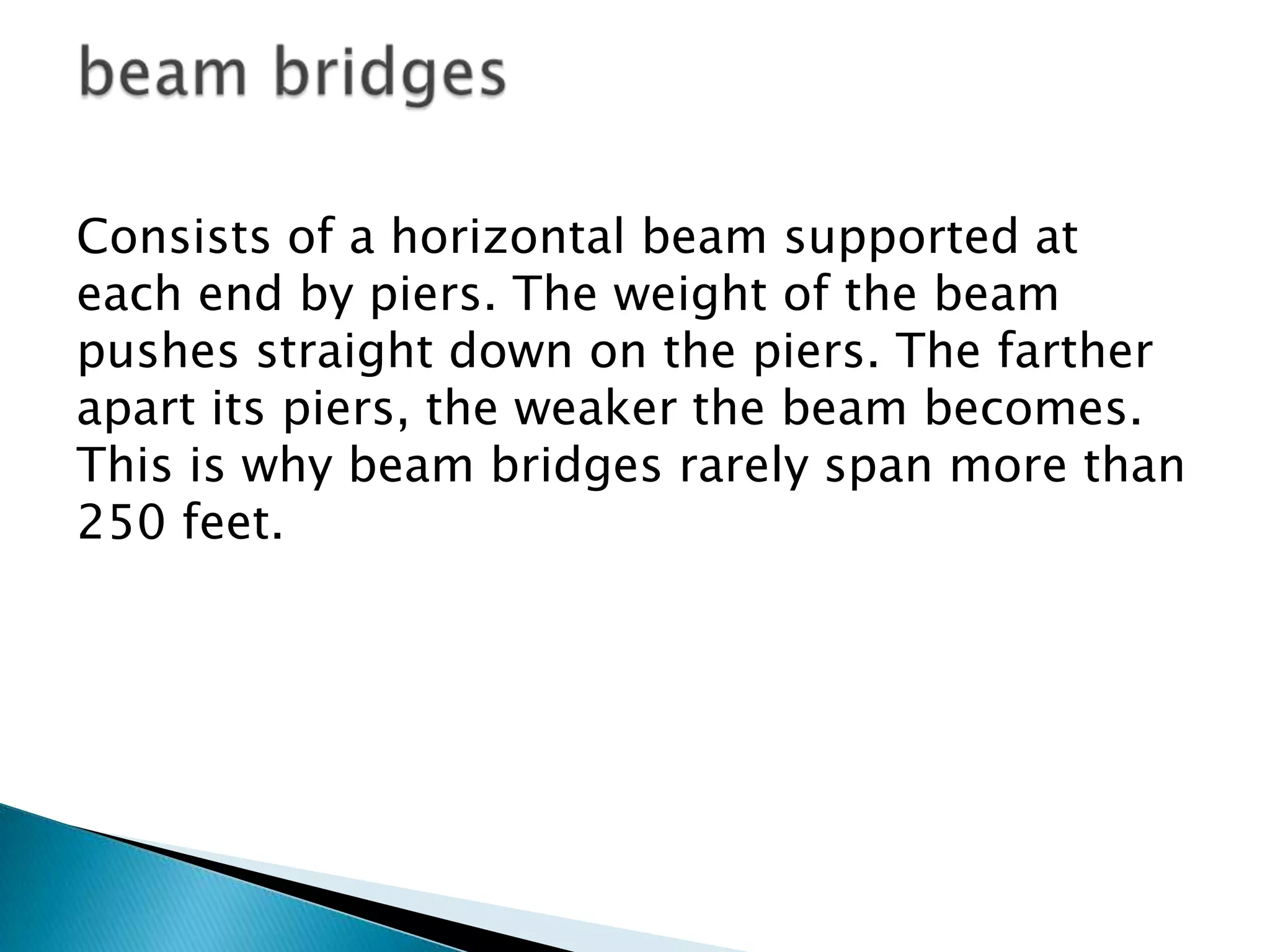 Consists of a horizontal beam supported at
each end by piers. The weight of the beam
pushes straight down on the piers. The farther
apart its piers, the weaker the beam becomes.
This is why beam bridges rarely span more than
250 feet.
 