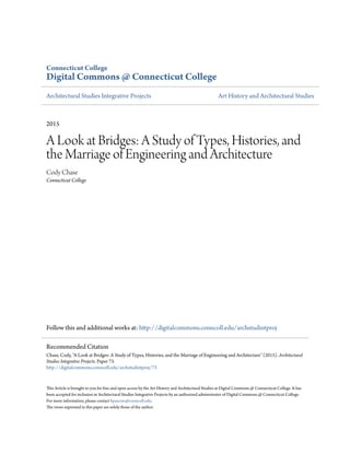 Connecticut College
Digital Commons @ Connecticut College
Architectural Studies Integrative Projects Art History and Architectural Studies
2015
A Look at Bridges: A Study of Types, Histories, and
the Marriage of Engineering and Architecture
Cody Chase
Connecticut College
Follow this and additional works at: http://digitalcommons.conncoll.edu/archstudintproj
This Article is brought to you for free and open access by the Art History and Architectural Studies at Digital Commons @ Connecticut College. It has
been accepted for inclusion in Architectural Studies Integrative Projects by an authorized administrator of Digital Commons @ Connecticut College.
For more information, please contact bpancier@conncoll.edu.
The views expressed in this paper are solely those of the author.
Recommended Citation
Chase, Cody, "A Look at Bridges: A Study of Types, Histories, and the Marriage of Engineering and Architecture" (2015). Architectural
Studies Integrative Projects. Paper 73.
http://digitalcommons.conncoll.edu/archstudintproj/73
 