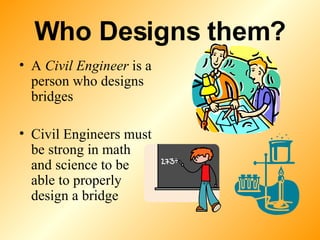 Who Designs them? A  Civil Engineer  is a person who designs bridges Civil Engineers must be strong in math and science to be able to properly design a bridge 