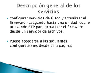  configurar servicios de Cisco y actualizar el
firmware navegando hasta una unidad local o
utilizando FTP para actualizar el firmware
desde un servidor de archivos.
 Puede accederse a las siguientes
configuraciones desde esta página:
 