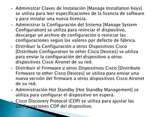  Administrar Claves de Instalación [Manage Installation Keys]
se utiliza para leer especificaciones de la licencia de software
y para instalar una nueva licencia.
 Administrar la Configuración del Sistema [Manage System
Configuration] se utiliza para reiniciar el dispositivo,
descargar un archivo de configuración o reiniciar las
configuraciones según los valores por defecto de fábrica.
 Distribuir la Configuración a otros Dispositivos Cisco
[Distribute Configuration to other Cisco Devices] se utiliza
para enviar la configuración del dispositivo a otros
dispositivos Cisco Aironet de su red.
 Distribuir el Firmware a otros Dispositivos Cisco [Distribute
Firmware to other Cisco Devices] se utiliza para enviar una
nueva versión del firmware a otros dispositivos Cisco Aironet
de su red.
 Administración Hot Standby [Hot Standby Management] se
utiliza para configurar el dispositivo en espera.
 Cisco Discovery Protocol (CDP) se utiliza para ajustar las
configuraciones CDP del dispositivo.
 