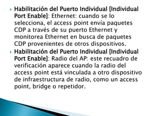  Habilitación del Puerto Individual [Individual
Port Enable]: Ethernet: cuando se lo
selecciona, el access point envía paquetes
CDP a través de su puerto Ethernet y
monitorea Ethernet en busca de paquetes
CDP provenientes de otros dispositivos.
 Habilitación del Puerto Individual [Individual
Port Enable]: Radio del AP: este recuadro de
verificación aparece cuando la radio del
access point está vinculada a otro dispositivo
de infraestructura de radio, como un access
point, bridge o repetidor.
 