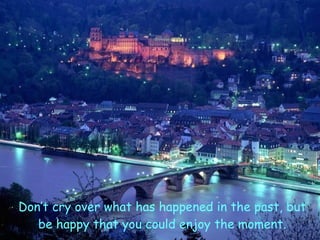 Don’t cry over what has happened in the past, but be happy that you could enjoy the moment. 