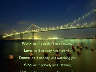 Work , as if you don’t need money.  Love , as if nobody has hurt you. Dance , as if nobody was watching you. Sing , as if nobody was listening. Live , as if this was paradise on earth. 