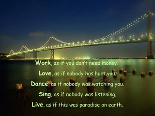 Work, as if you don’t need money.
Love, as if nobody has hurt you.
Dance, as if nobody was watching you.
Sing, as if nobody was listening.
Live, as if this was paradise on earth.

 