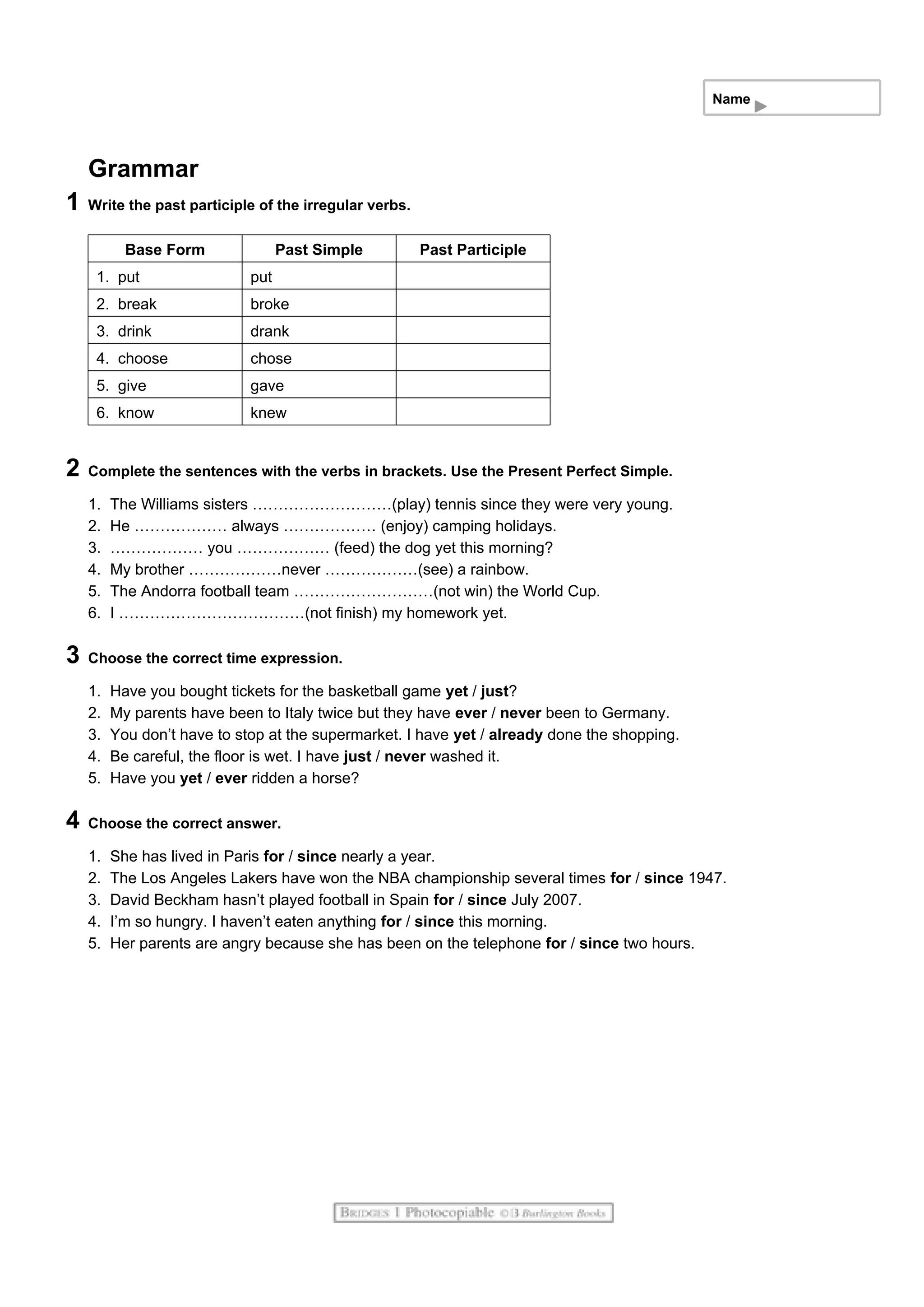 Name
Grammar
1 Write the past participle of the irregular verbs.
Base Form Past Simple Past Participle
1. put put
2. break broke
3. drink drank
4. choose chose
5. give gave
6. know knew
2 Complete the sentences with the verbs in brackets. Use the Present Perfect Simple.
1. The Williams sisters ………………………(play) tennis since they were very young.
2. He ……………… always ……………… (enjoy) camping holidays.
3. ……………… you ……………… (feed) the dog yet this morning?
4. My brother ………………never ………………(see) a rainbow.
5. The Andorra football team ………………………(not win) the World Cup.
6. I ………………………………(not finish) my homework yet.
3 Choose the correct time expression.
1. Have you bought tickets for the basketball game yet / just?
2. My parents have been to Italy twice but they have ever / never been to Germany.
3. You don’t have to stop at the supermarket. I have yet / already done the shopping.
4. Be careful, the floor is wet. I have just / never washed it.
5. Have you yet / ever ridden a horse?
4 Choose the correct answer.
1. She has lived in Paris for / since nearly a year.
2. The Los Angeles Lakers have won the NBA championship several times for / since 1947.
3. David Beckham hasn’t played football in Spain for / since July 2007.
4. I’m so hungry. I haven’t eaten anything for / since this morning.
5. Her parents are angry because she has been on the telephone for / since two hours.
 
