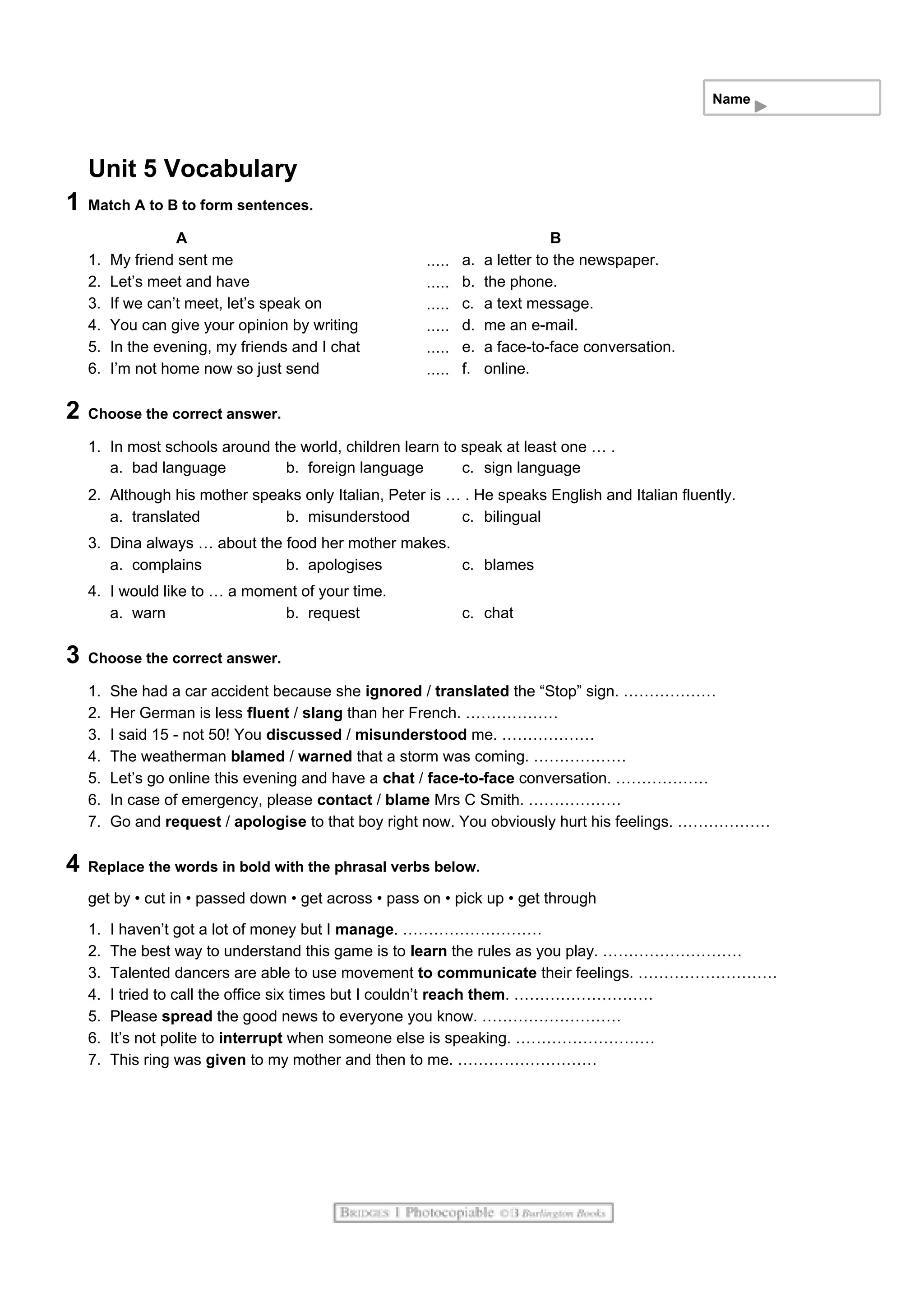 Name
Unit 5 Vocabulary
1 Match A to B to form sentences.
A B
1. My friend sent me a. a letter to the newspaper.
2. Let’s meet and have b. the phone.
3. If we can’t meet, let’s speak on c. a text message.
4. You can give your opinion by writing d. me an e-mail.
5. In the evening, my friends and I chat e. a face-to-face conversation.
6. I’m not home now so just send f. online.
2 Choose the correct answer.
1. In most schools around the world, children learn to speak at least one … .
a. bad language b. foreign language c. sign language
2. Although his mother speaks only Italian, Peter is … . He speaks English and Italian fluently.
a. translated b. misunderstood c. bilingual
3. Dina always … about the food her mother makes.
a. complains b. apologises c. blames
4. I would like to … a moment of your time.
a. warn b. request c. chat
3 Choose the correct answer.
1. She had a car accident because she ignored / translated the “Stop” sign. ………………
2. Her German is less fluent / slang than her French. ………………
3. I said 15 - not 50! You discussed / misunderstood me. ………………
4. The weatherman blamed / warned that a storm was coming. ………………
5. Let’s go online this evening and have a chat / face-to-face conversation. ………………
6. In case of emergency, please contact / blame Mrs C Smith. ………………
7. Go and request / apologise to that boy right now. You obviously hurt his feelings. ………………
4 Replace the words in bold with the phrasal verbs below.
get by • cut in • passed down • get across • pass on • pick up • get through
1. I haven’t got a lot of money but I manage. ………………………
2. The best way to understand this game is to learn the rules as you play. ………………………
3. Talented dancers are able to use movement to communicate their feelings. ………………………
4. I tried to call the office six times but I couldn’t reach them. ………………………
5. Please spread the good news to everyone you know. ………………………
6. It’s not polite to interrupt when someone else is speaking. ………………………
7. This ring was given to my mother and then to me. ………………………
 