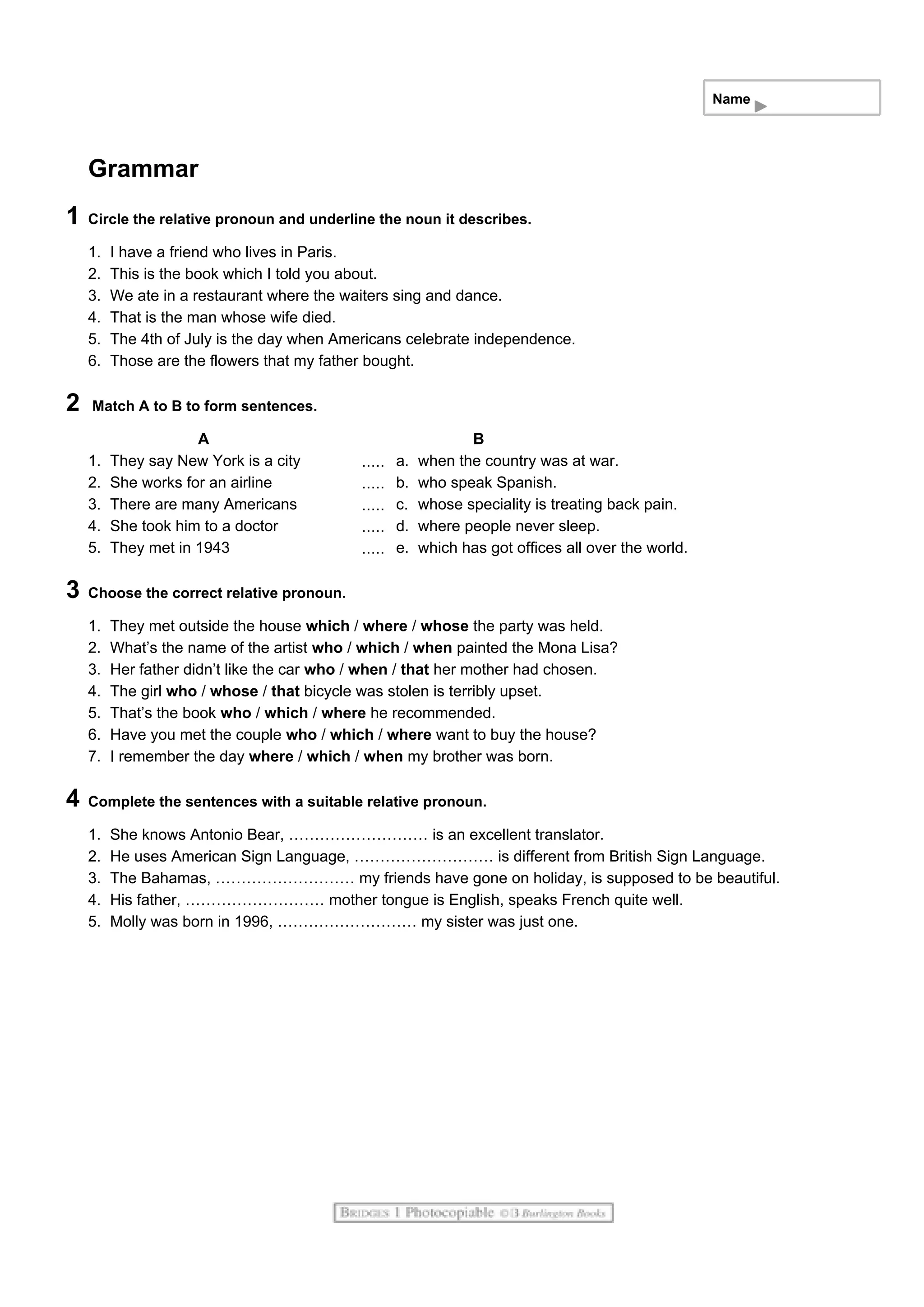 Name
Grammar
1 Circle the relative pronoun and underline the noun it describes.
1. I have a friend who lives in Paris.
2. This is the book which I told you about.
3. We ate in a restaurant where the waiters sing and dance.
4. That is the man whose wife died.
5. The 4th of July is the day when Americans celebrate independence.
6. Those are the flowers that my father bought.
2 Match A to B to form sentences.
A B
1. They say New York is a city a. when the country was at war.
2. She works for an airline b. who speak Spanish.
3. There are many Americans c. whose speciality is treating back pain.
4. She took him to a doctor d. where people never sleep.
5. They met in 1943 e. which has got offices all over the world.
3 Choose the correct relative pronoun.
1. They met outside the house which / where / whose the party was held.
2. What’s the name of the artist who / which / when painted the Mona Lisa?
3. Her father didn’t like the car who / when / that her mother had chosen.
4. The girl who / whose / that bicycle was stolen is terribly upset.
5. That’s the book who / which / where he recommended.
6. Have you met the couple who / which / where want to buy the house?
7. I remember the day where / which / when my brother was born.
4 Complete the sentences with a suitable relative pronoun.
1. She knows Antonio Bear, ……………………… is an excellent translator.
2. He uses American Sign Language, ……………………… is different from British Sign Language.
3. The Bahamas, ……………………… my friends have gone on holiday, is supposed to be beautiful.
4. His father, ……………………… mother tongue is English, speaks French quite well.
5. Molly was born in 1996, ……………………… my sister was just one.
 