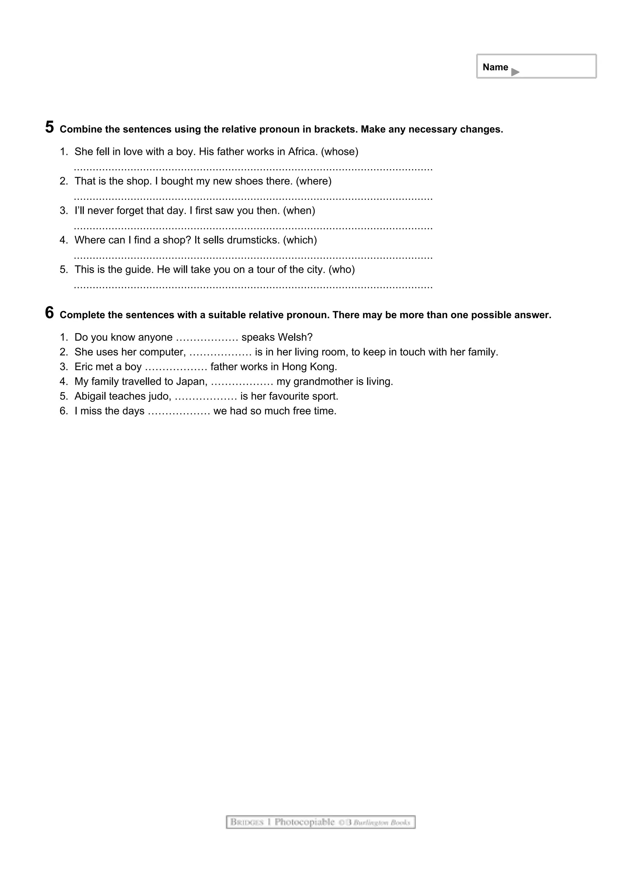 Name
5 Combine the sentences using the relative pronoun in brackets. Make any necessary changes.
1. She fell in love with a boy. His father works in Africa. (whose)
2. That is the shop. I bought my new shoes there. (where)
3. I’ll never forget that day. I first saw you then. (when)
4. Where can I find a shop? It sells drumsticks. (which)
5. This is the guide. He will take you on a tour of the city. (who)
6 Complete the sentences with a suitable relative pronoun. There may be more than one possible answer.
1. Do you know anyone ……………… speaks Welsh?
2. She uses her computer, ……………… is in her living room, to keep in touch with her family.
3. Eric met a boy ……………… father works in Hong Kong.
4. My family travelled to Japan, ……………… my grandmother is living.
5. Abigail teaches judo, ……………… is her favourite sport.
6. I miss the days ……………… we had so much free time.
 