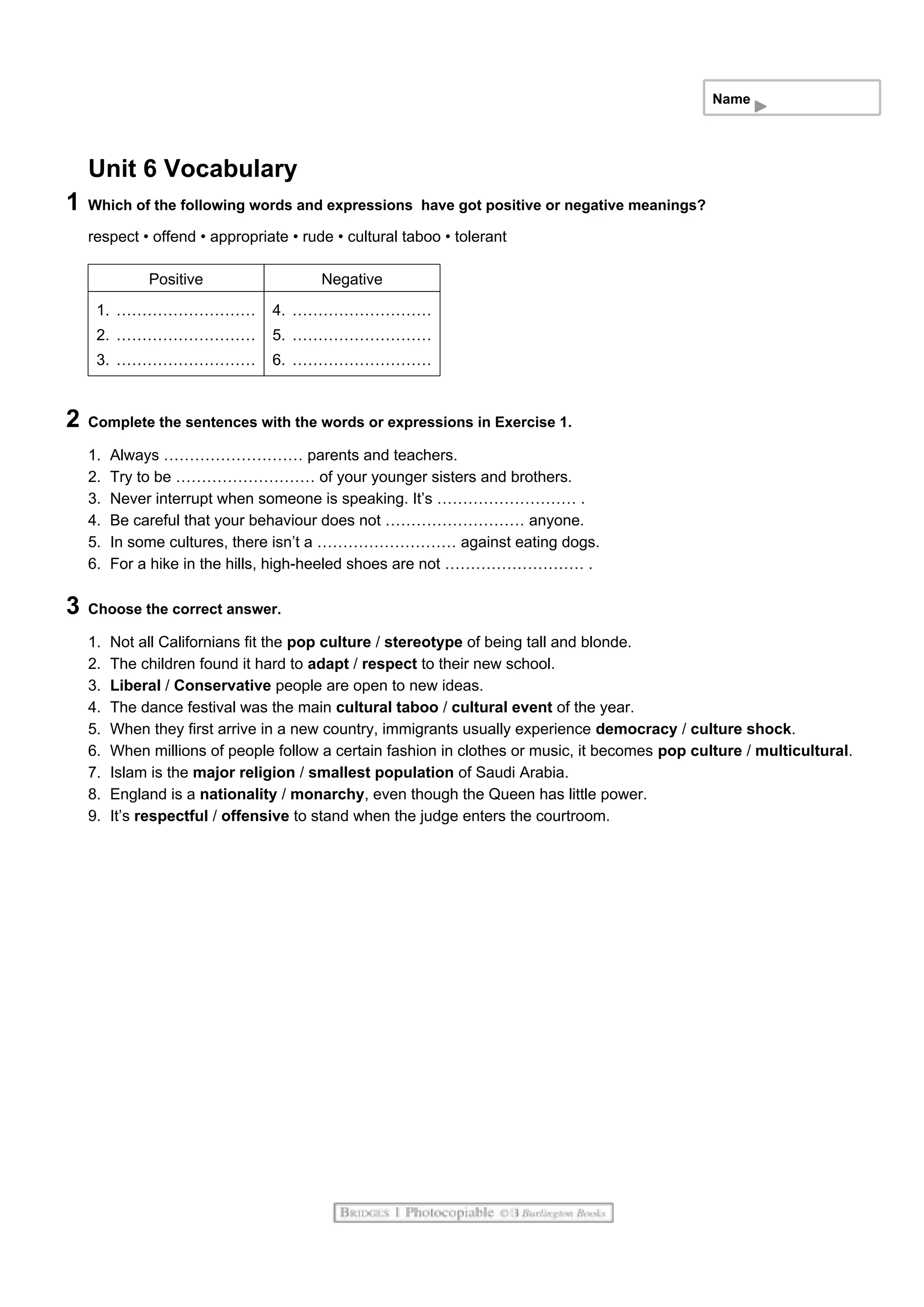 Name
Unit 6 Vocabulary
1 Which of the following words and expressions have got positive or negative meanings?
respect • offend • appropriate • rude • cultural taboo • tolerant
Positive Negative
1. ………………………
2. ………………………
3. ………………………
4. ………………………
5. ………………………
6. ………………………
2 Complete the sentences with the words or expressions in Exercise 1.
1. Always ……………………… parents and teachers.
2. Try to be ……………………… of your younger sisters and brothers.
3. Never interrupt when someone is speaking. It’s ……………………… .
4. Be careful that your behaviour does not ……………………… anyone.
5. In some cultures, there isn’t a ……………………… against eating dogs.
6. For a hike in the hills, high-heeled shoes are not ……………………… .
3 Choose the correct answer.
1. Not all Californians fit the pop culture / stereotype of being tall and blonde.
2. The children found it hard to adapt / respect to their new school.
3. Liberal / Conservative people are open to new ideas.
4. The dance festival was the main cultural taboo / cultural event of the year.
5. When they first arrive in a new country, immigrants usually experience democracy / culture shock.
6. When millions of people follow a certain fashion in clothes or music, it becomes pop culture / multicultural.
7. Islam is the major religion / smallest population of Saudi Arabia.
8. England is a nationality / monarchy, even though the Queen has little power.
9. It’s respectful / offensive to stand when the judge enters the courtroom.
 