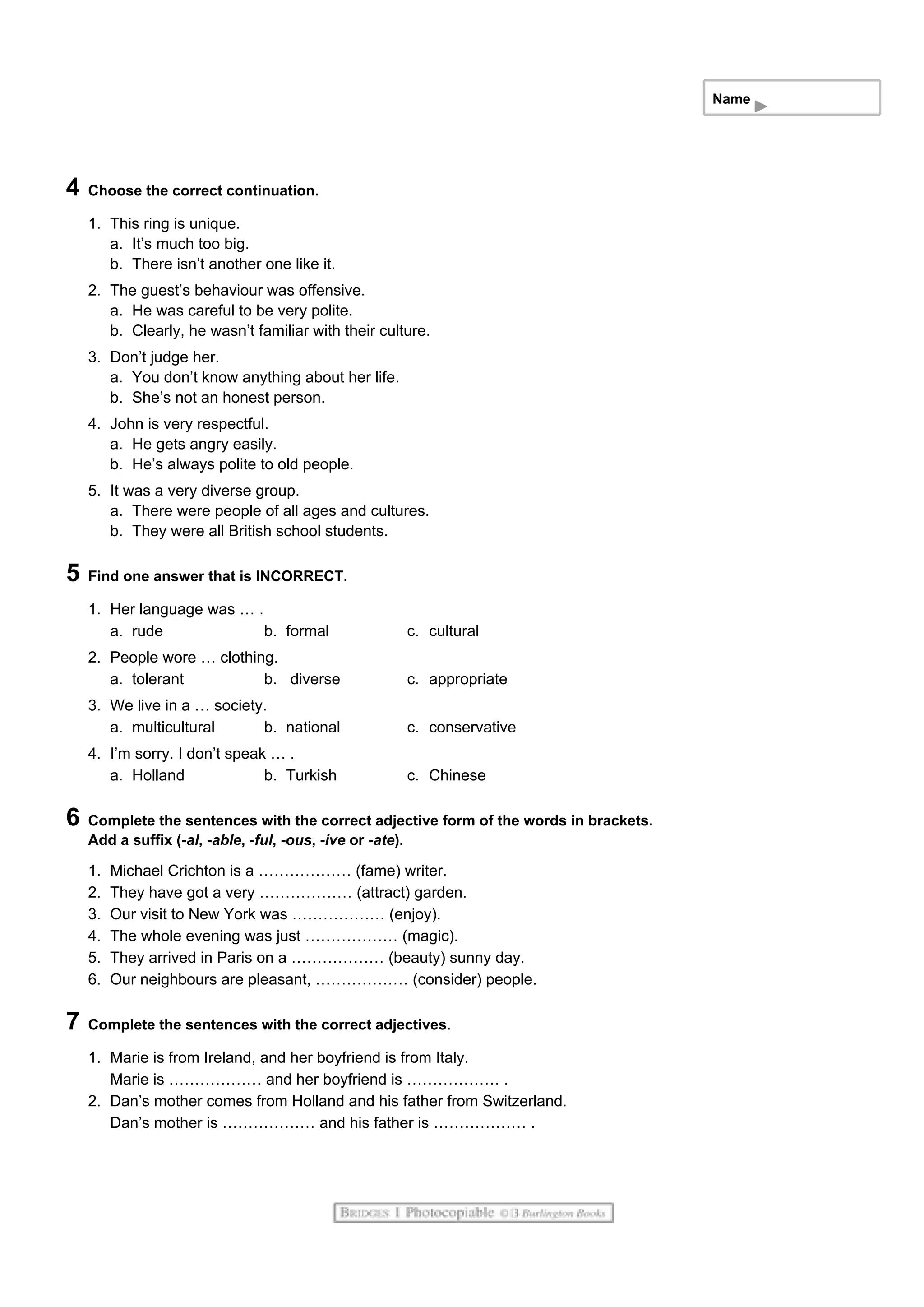 Name
4 Choose the correct continuation.
1. This ring is unique.
a. It’s much too big.
b. There isn’t another one like it.
2. The guest’s behaviour was offensive.
a. He was careful to be very polite.
b. Clearly, he wasn’t familiar with their culture.
3. Don’t judge her.
a. You don’t know anything about her life.
b. She’s not an honest person.
4. John is very respectful.
a. He gets angry easily.
b. He’s always polite to old people.
5. It was a very diverse group.
a. There were people of all ages and cultures.
b. They were all British school students.
5 Find one answer that is INCORRECT.
1. Her language was … .
a. rude b. formal c. cultural
2. People wore … clothing.
a. tolerant b. diverse c. appropriate
3. We live in a … society.
a. multicultural b. national c. conservative
4. I’m sorry. I don’t speak … .
a. Holland b. Turkish c. Chinese
6 Complete the sentences with the correct adjective form of the words in brackets.
Add a suffix (-al, -able, -ful, -ous, -ive or -ate).
1. Michael Crichton is a ……………… (fame) writer.
2. They have got a very ……………… (attract) garden.
3. Our visit to New York was ……………… (enjoy).
4. The whole evening was just ……………… (magic).
5. They arrived in Paris on a ……………… (beauty) sunny day.
6. Our neighbours are pleasant, ……………… (consider) people.
7 Complete the sentences with the correct adjectives.
1. Marie is from Ireland, and her boyfriend is from Italy.
Marie is ……………… and her boyfriend is ……………… .
2. Dan’s mother comes from Holland and his father from Switzerland.
Dan’s mother is ……………… and his father is ……………… .
 