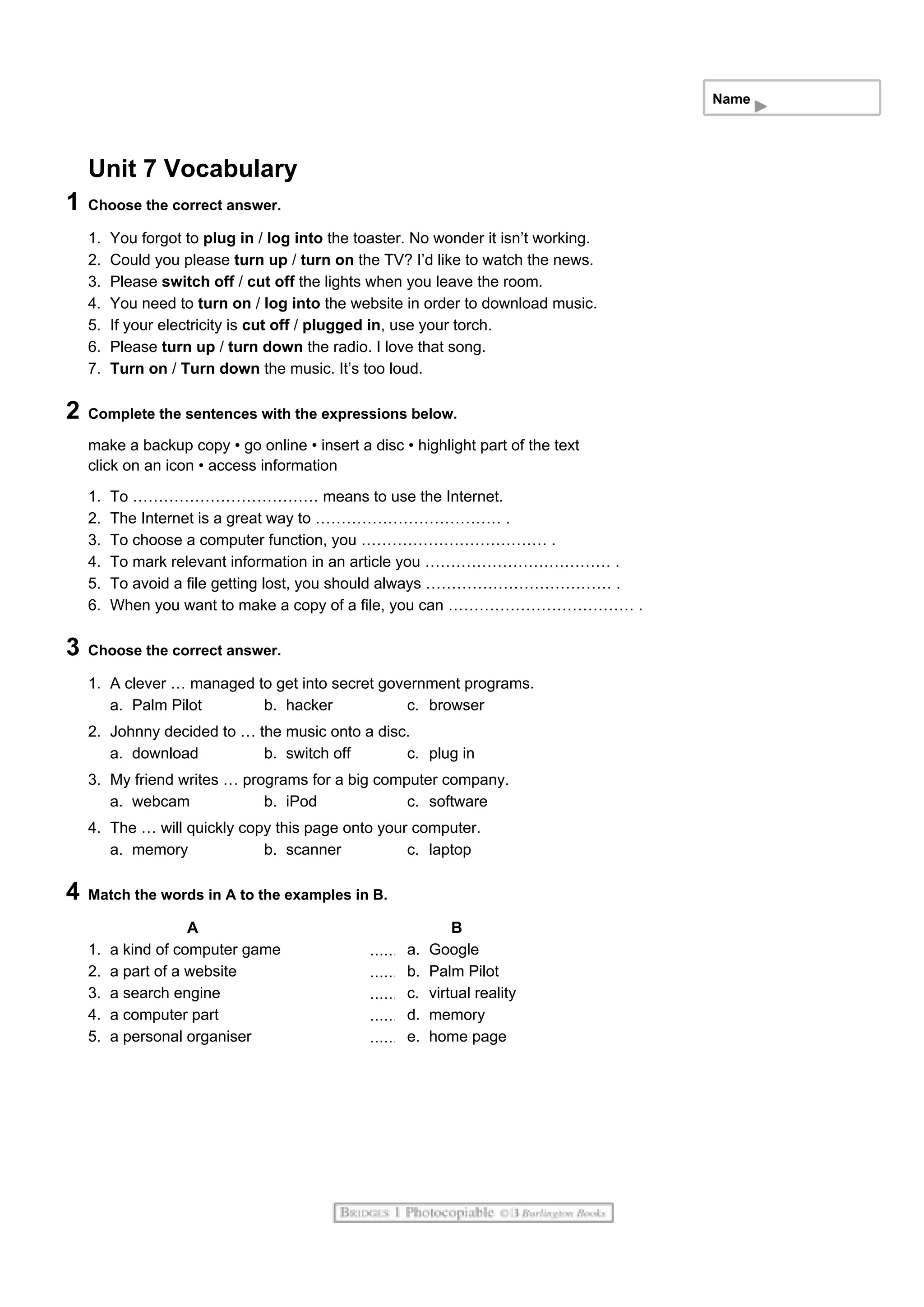 Name
Unit 7 Vocabulary
1 Choose the correct answer.
1. You forgot to plug in / log into the toaster. No wonder it isn’t working.
2. Could you please turn up / turn on the TV? I’d like to watch the news.
3. Please switch off / cut off the lights when you leave the room.
4. You need to turn on / log into the website in order to download music.
5. If your electricity is cut off / plugged in, use your torch.
6. Please turn up / turn down the radio. I love that song.
7. Turn on / Turn down the music. It’s too loud.
2 Complete the sentences with the expressions below.
make a backup copy • go online • insert a disc • highlight part of the text
click on an icon • access information
1. To ……………………………… means to use the Internet.
2. The Internet is a great way to ……………………………… .
3. To choose a computer function, you ……………………………… .
4. To mark relevant information in an article you ……………………………… .
5. To avoid a file getting lost, you should always ……………………………… .
6. When you want to make a copy of a file, you can ……………………………… .
3 Choose the correct answer.
1. A clever … managed to get into secret government programs.
a. Palm Pilot b. hacker c. browser
2. Johnny decided to … the music onto a disc.
a. download b. switch off c. plug in
3. My friend writes … programs for a big computer company.
a. webcam b. iPod c. software
4. The … will quickly copy this page onto your computer.
a. memory b. scanner c. laptop
4 Match the words in A to the examples in B.
A B
1. a kind of computer game a. Google
2. a part of a website b. Palm Pilot
3. a search engine c. virtual reality
4. a computer part d. memory
5. a personal organiser e. home page
 