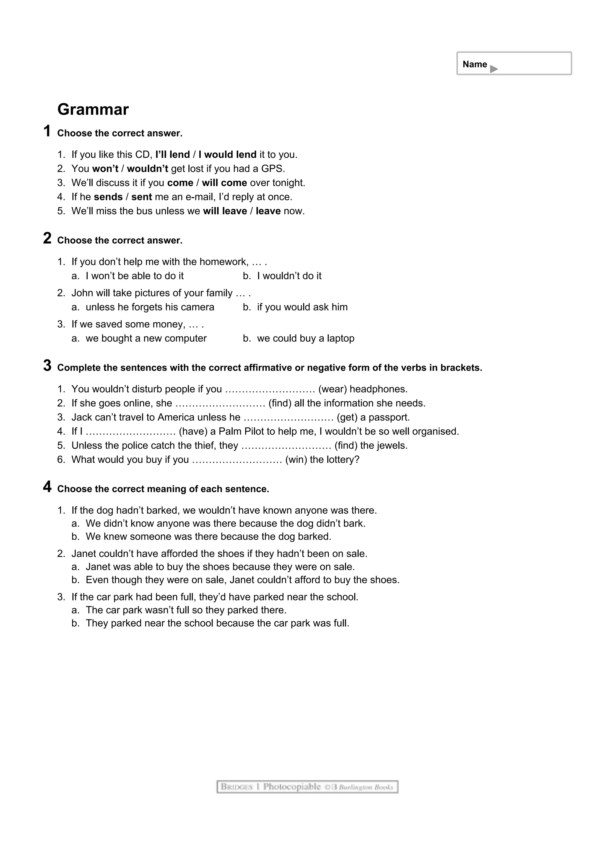 Name
Grammar
1 Choose the correct answer.
1. If you like this CD, I’ll lend / I would lend it to you.
2. You won’t / wouldn’t get lost if you had a GPS.
3. We’ll discuss it if you come / will come over tonight.
4. If he sends / sent me an e-mail, I’d reply at once.
5. We’ll miss the bus unless we will leave / leave now.
2 Choose the correct answer.
1. If you don’t help me with the homework, … .
a. I won’t be able to do it b. I wouldn’t do it
2. John will take pictures of your family … .
a. unless he forgets his camera b. if you would ask him
3. If we saved some money, … .
a. we bought a new computer b. we could buy a laptop
3 Complete the sentences with the correct affirmative or negative form of the verbs in brackets.
1. You wouldn’t disturb people if you ……………………… (wear) headphones.
2. If she goes online, she ……………………… (find) all the information she needs.
3. Jack can’t travel to America unless he ……………………… (get) a passport.
4. If I ……………………… (have) a Palm Pilot to help me, I wouldn’t be so well organised.
5. Unless the police catch the thief, they ……………………… (find) the jewels.
6. What would you buy if you ……………………… (win) the lottery?
4 Choose the correct meaning of each sentence.
1. If the dog hadn’t barked, we wouldn’t have known anyone was there.
a. We didn’t know anyone was there because the dog didn’t bark.
b. We knew someone was there because the dog barked.
2. Janet couldn’t have afforded the shoes if they hadn’t been on sale.
a. Janet was able to buy the shoes because they were on sale.
b. Even though they were on sale, Janet couldn’t afford to buy the shoes.
3. If the car park had been full, they’d have parked near the school.
a. The car park wasn’t full so they parked there.
b. They parked near the school because the car park was full.
 