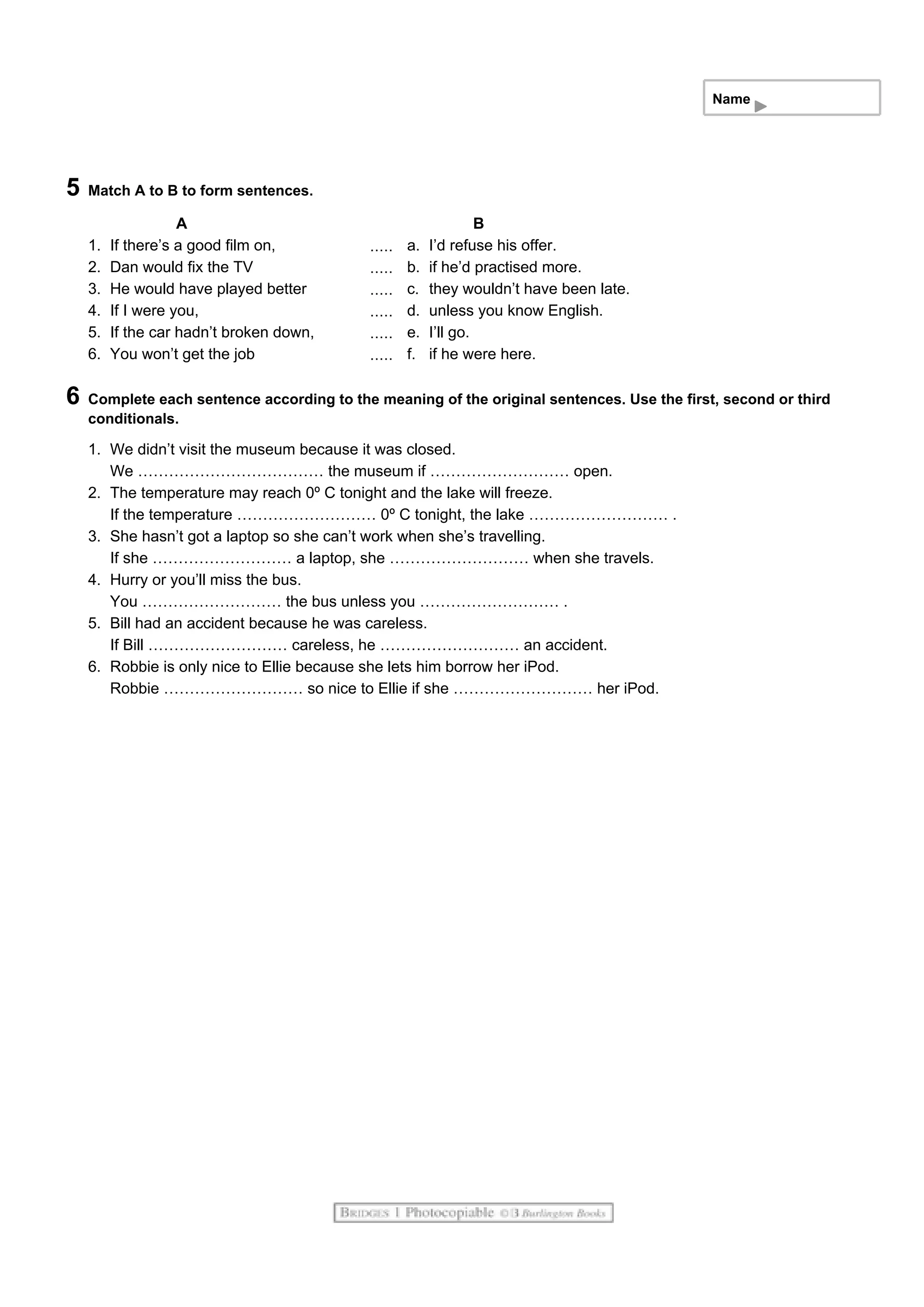 Name
5 Match A to B to form sentences.
A B
1. If there’s a good film on, a. I’d refuse his offer.
2. Dan would fix the TV b. if he’d practised more.
3. He would have played better c. they wouldn’t have been late.
4. If I were you, d. unless you know English.
5. If the car hadn’t broken down, e. I’ll go.
6. You won’t get the job f. if he were here.
6 Complete each sentence according to the meaning of the original sentences. Use the first, second or third
conditionals.
1. We didn’t visit the museum because it was closed.
We ……………………………… the museum if ……………………… open.
2. The temperature may reach 0º C tonight and the lake will freeze.
If the temperature ……………………… 0º C tonight, the lake ……………………… .
3. She hasn’t got a laptop so she can’t work when she’s travelling.
If she ……………………… a laptop, she ……………………… when she travels.
4. Hurry or you’ll miss the bus.
You ……………………… the bus unless you ……………………… .
5. Bill had an accident because he was careless.
If Bill ……………………… careless, he ……………………… an accident.
6. Robbie is only nice to Ellie because she lets him borrow her iPod.
Robbie ……………………… so nice to Ellie if she ……………………… her iPod.
 