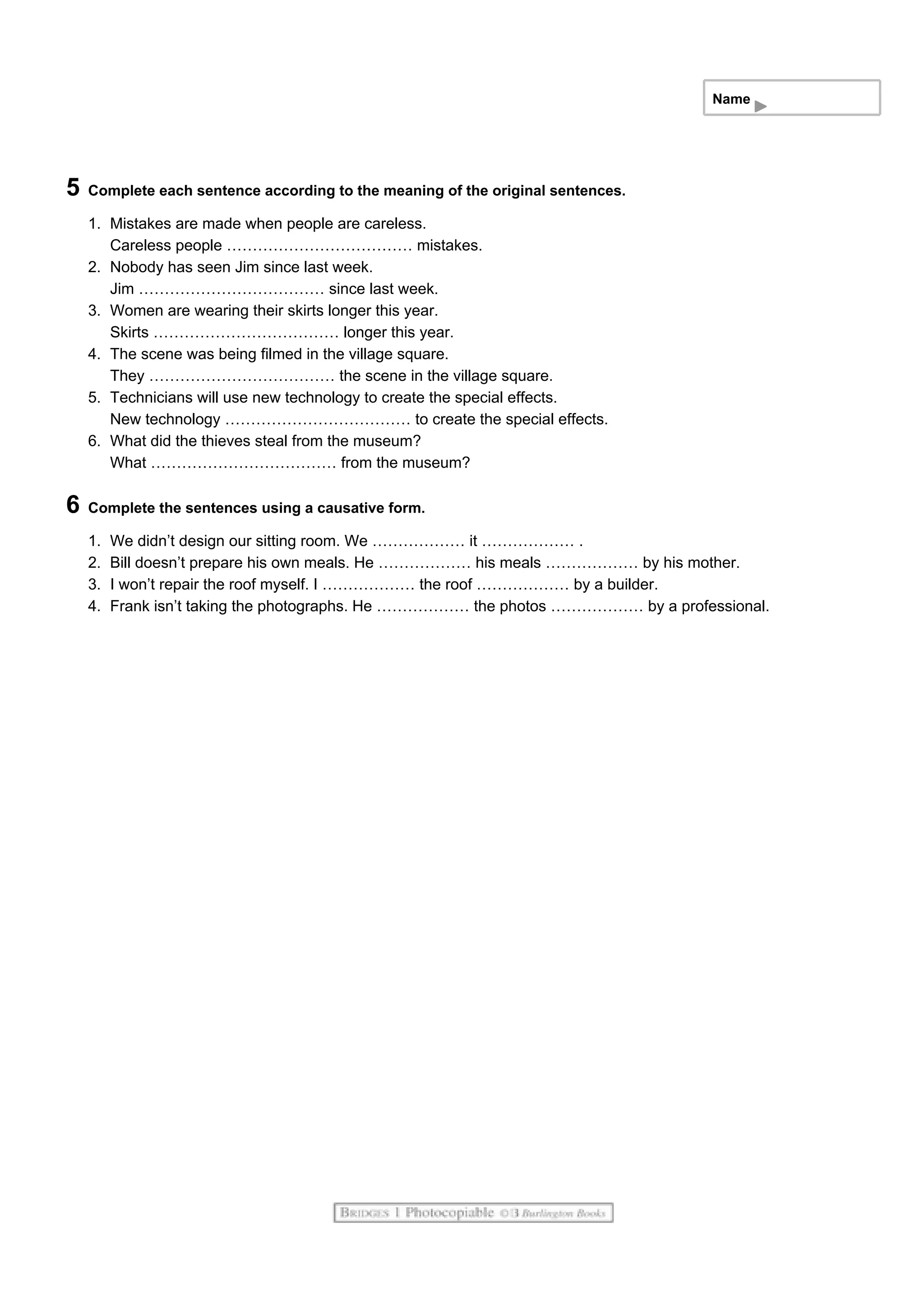 Name
5 Complete each sentence according to the meaning of the original sentences.
1. Mistakes are made when people are careless.
Careless people ……………………………… mistakes.
2. Nobody has seen Jim since last week.
Jim ……………………………… since last week.
3. Women are wearing their skirts longer this year.
Skirts ……………………………… longer this year.
4. The scene was being filmed in the village square.
They ……………………………… the scene in the village square.
5. Technicians will use new technology to create the special effects.
New technology ……………………………… to create the special effects.
6. What did the thieves steal from the museum?
What ……………………………… from the museum?
6 Complete the sentences using a causative form.
1. We didn’t design our sitting room. We ……………… it ……………… .
2. Bill doesn’t prepare his own meals. He ……………… his meals ……………… by his mother.
3. I won’t repair the roof myself. I ……………… the roof ……………… by a builder.
4. Frank isn’t taking the photographs. He ……………… the photos ……………… by a professional.
 