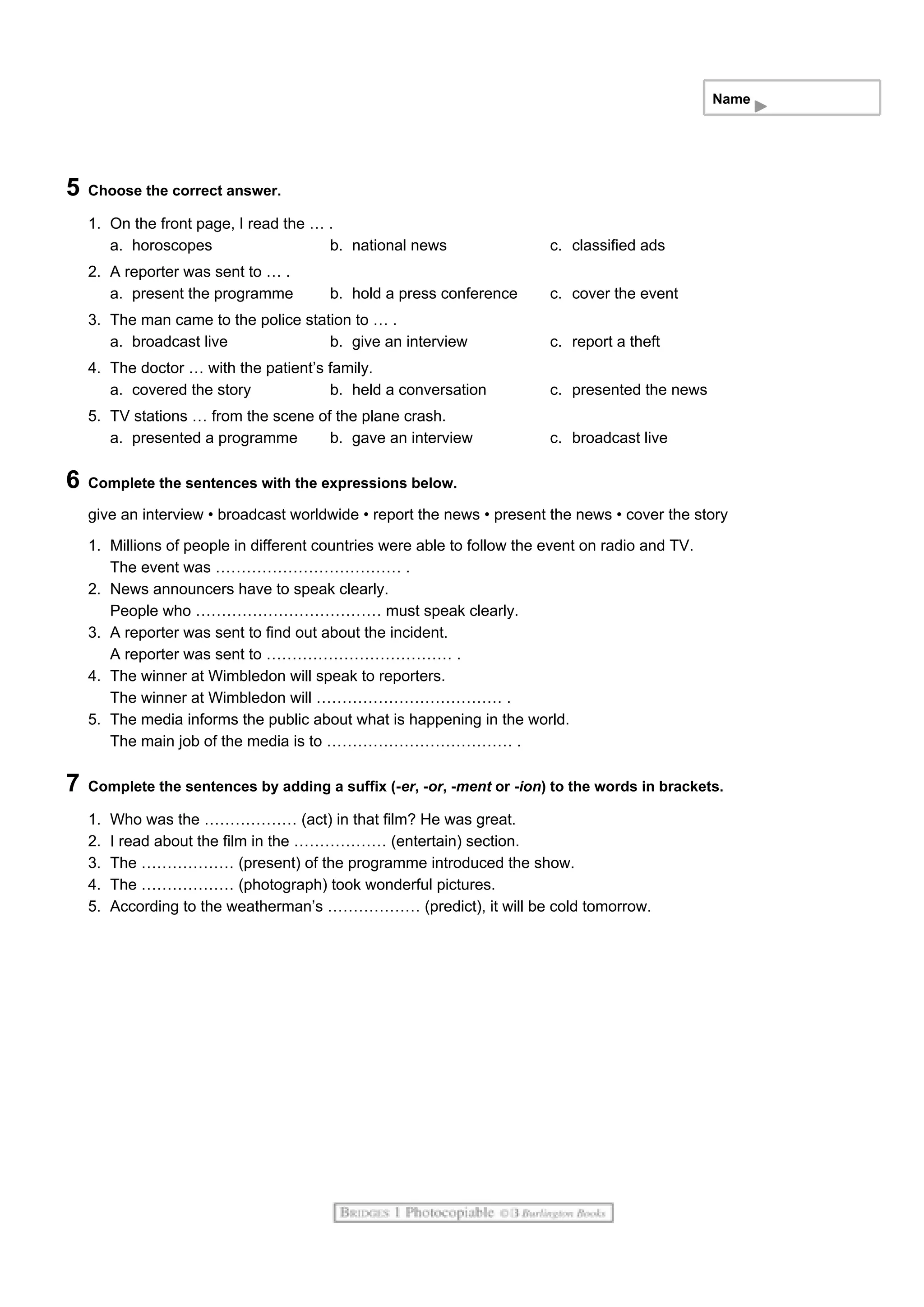 Name
5 Choose the correct answer.
1. On the front page, I read the … .
a. horoscopes b. national news c. classified ads
2. A reporter was sent to … .
a. present the programme b. hold a press conference c. cover the event
3. The man came to the police station to … .
a. broadcast live b. give an interview c. report a theft
4. The doctor … with the patient’s family.
a. covered the story b. held a conversation c. presented the news
5. TV stations … from the scene of the plane crash.
a. presented a programme b. gave an interview c. broadcast live
6 Complete the sentences with the expressions below.
give an interview • broadcast worldwide • report the news • present the news • cover the story
1. Millions of people in different countries were able to follow the event on radio and TV.
The event was ……………………………… .
2. News announcers have to speak clearly.
People who ……………………………… must speak clearly.
3. A reporter was sent to find out about the incident.
A reporter was sent to ……………………………… .
4. The winner at Wimbledon will speak to reporters.
The winner at Wimbledon will ……………………………… .
5. The media informs the public about what is happening in the world.
The main job of the media is to ……………………………… .
7 Complete the sentences by adding a suffix (-er, -or, -ment or -ion) to the words in brackets.
1. Who was the ……………… (act) in that film? He was great.
2. I read about the film in the ……………… (entertain) section.
3. The ……………… (present) of the programme introduced the show.
4. The ……………… (photograph) took wonderful pictures.
5. According to the weatherman’s ……………… (predict), it will be cold tomorrow.
 