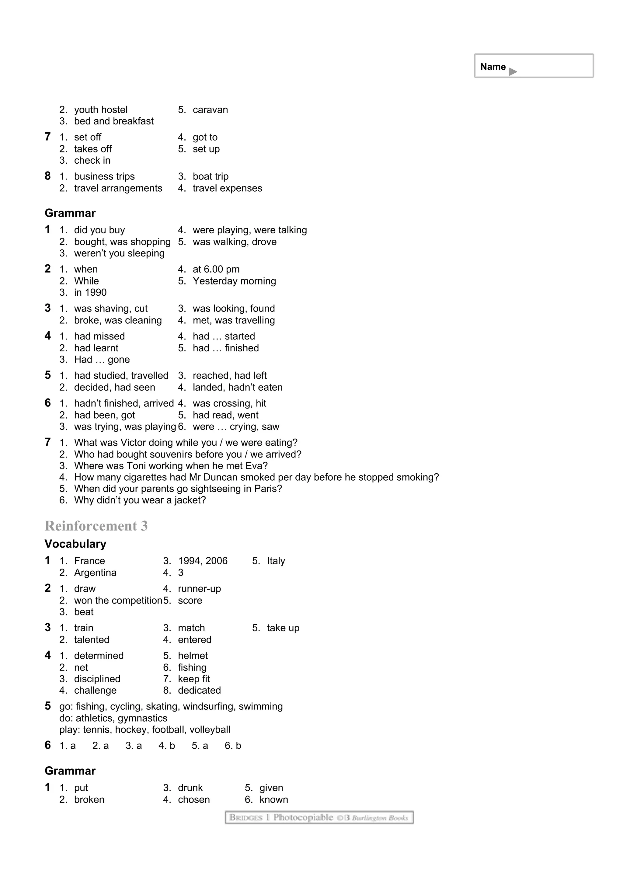 Name
2. youth hostel 5. caravan
3. bed and breakfast
7 1. set off 4. got to
2. takes off 5. set up
3. check in
8 1. business trips 3. boat trip
2. travel arrangements 4. travel expenses
Grammar
1 1. did you buy 4. were playing, were talking
2. bought, was shopping 5. was walking, drove
3. weren’t you sleeping
2 1. when 4. at 6.00 pm
2. While 5. Yesterday morning
3. in 1990
3 1. was shaving, cut 3. was looking, found
2. broke, was cleaning 4. met, was travelling
4 1. had missed 4. had … started
2. had learnt 5. had … finished
3. Had … gone
5 1. had studied, travelled 3. reached, had left
2. decided, had seen 4. landed, hadn’t eaten
6 1. hadn’t finished, arrived 4. was crossing, hit
2. had been, got 5. had read, went
3. was trying, was playing 6. were … crying, saw
7 1. What was Victor doing while you / we were eating?
2. Who had bought souvenirs before you / we arrived?
3. Where was Toni working when he met Eva?
4. How many cigarettes had Mr Duncan smoked per day before he stopped smoking?
5. When did your parents go sightseeing in Paris?
6. Why didn’t you wear a jacket?
Reinforcement 3
Vocabulary
1 1. France 3. 1994, 2006 5. Italy
2. Argentina 4. 3
2 1. draw 4. runner-up
2. won the competition5. score
3. beat
3 1. train 3. match 5. take up
2. talented 4. entered
4 1. determined 5. helmet
2. net 6. fishing
3. disciplined 7. keep fit
4. challenge 8. dedicated
5 go: fishing, cycling, skating, windsurfing, swimming
do: athletics, gymnastics
play: tennis, hockey, football, volleyball
6 1. a 2. a 3. a 4. b 5. a 6. b
Grammar
1 1. put 3. drunk 5. given
2. broken 4. chosen 6. known
 