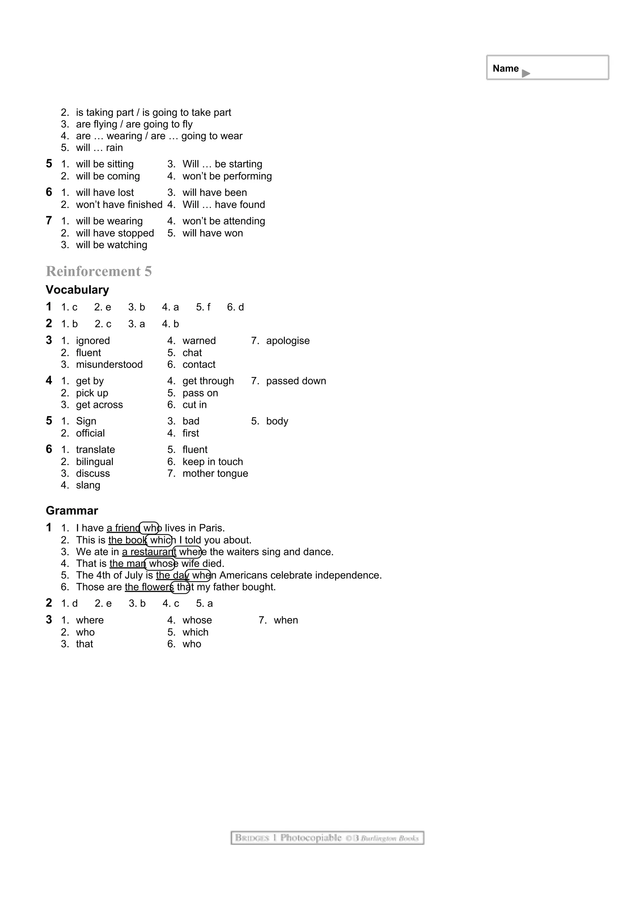 Name
2. is taking part / is going to take part
3. are flying / are going to fly
4. are … wearing / are … going to wear
5. will … rain
5 1. will be sitting 3. Will … be starting
2. will be coming 4. won’t be performing
6 1. will have lost 3. will have been
2. won’t have finished 4. Will … have found
7 1. will be wearing 4. won’t be attending
2. will have stopped 5. will have won
3. will be watching
Reinforcement 5
Vocabulary
1 1. c 2. e 3. b 4. a 5. f 6. d
2 1. b 2. c 3. a 4. b
3 1. ignored 4. warned 7. apologise
2. fluent 5. chat
3. misunderstood 6. contact
4 1. get by 4. get through 7. passed down
2. pick up 5. pass on
3. get across 6. cut in
5 1. Sign 3. bad 5. body
2. official 4. first
6 1. translate 5. fluent
2. bilingual 6. keep in touch
3. discuss 7. mother tongue
4. slang
Grammar
1 1. I have a friend who lives in Paris.
2. This is the book which I told you about.
3. We ate in a restaurant where the waiters sing and dance.
4. That is the man whose wife died.
5. The 4th of July is the day when Americans celebrate independence.
6. Those are the flowers that my father bought.
2 1. d 2. e 3. b 4. c 5. a
3 1. where 4. whose 7. when
2. who 5. which
3. that 6. who
 