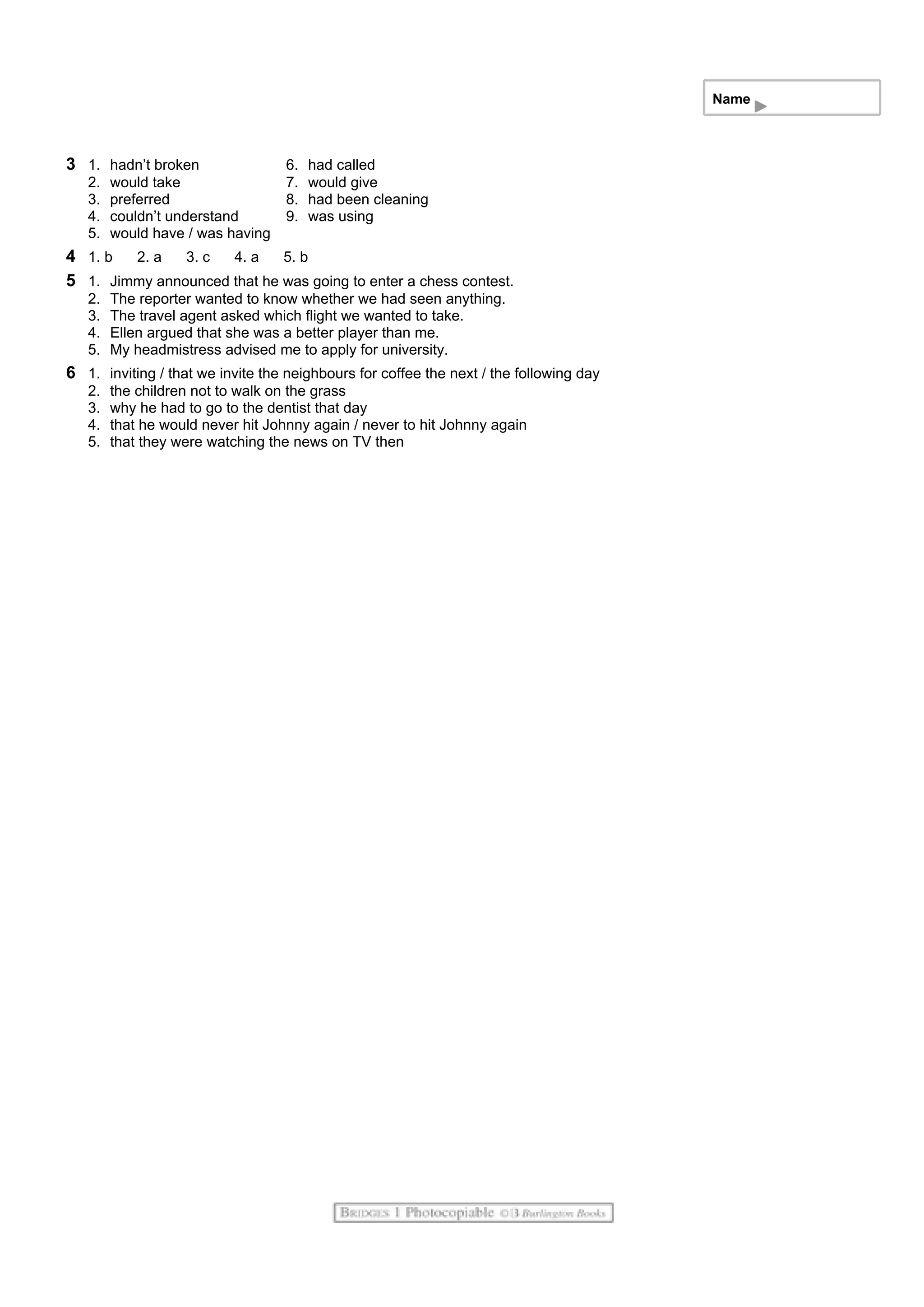 Name
3 1. hadn’t broken 6. had called
2. would take 7. would give
3. preferred 8. had been cleaning
4. couldn’t understand 9. was using
5. would have / was having
4 1. b 2. a 3. c 4. a 5. b
5 1. Jimmy announced that he was going to enter a chess contest.
2. The reporter wanted to know whether we had seen anything.
3. The travel agent asked which flight we wanted to take.
4. Ellen argued that she was a better player than me.
5. My headmistress advised me to apply for university.
6 1. inviting / that we invite the neighbours for coffee the next / the following day
2. the children not to walk on the grass
3. why he had to go to the dentist that day
4. that he would never hit Johnny again / never to hit Johnny again
5. that they were watching the news on TV then
 