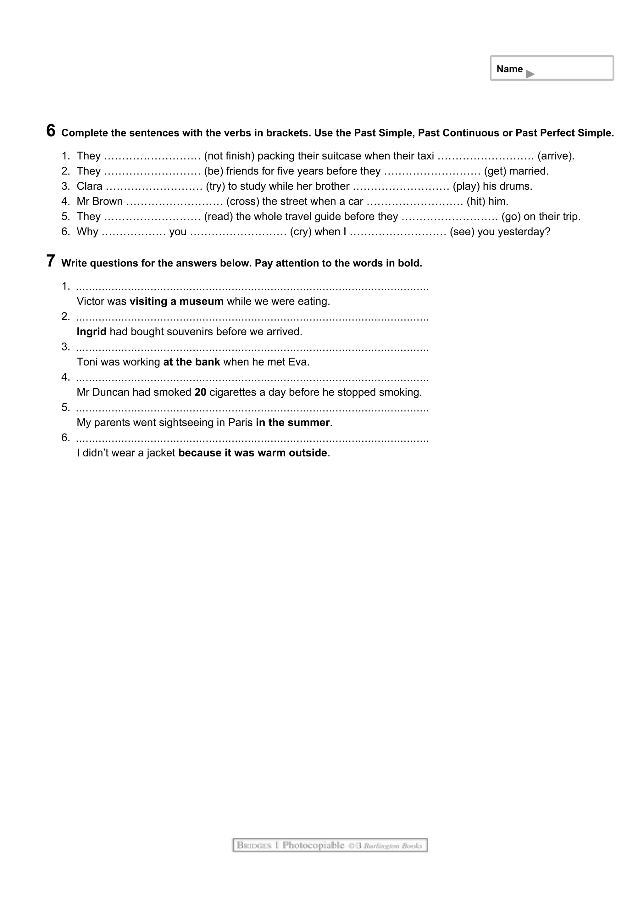 Name
6 Complete the sentences with the verbs in brackets. Use the Past Simple, Past Continuous or Past Perfect Simple.
1. They ……………………… (not finish) packing their suitcase when their taxi ……………………… (arrive).
2. They ……………………… (be) friends for five years before they ……………………… (get) married.
3. Clara ……………………… (try) to study while her brother ……………………… (play) his drums.
4. Mr Brown ……………………… (cross) the street when a car ……………………… (hit) him.
5. They ……………………… (read) the whole travel guide before they ……………………… (go) on their trip.
6. Why ……………… you ……………………… (cry) when I ……………………… (see) you yesterday?
7 Write questions for the answers below. Pay attention to the words in bold.
1.
Victor was visiting a museum while we were eating.
2.
Ingrid had bought souvenirs before we arrived.
3.
Toni was working at the bank when he met Eva.
4.
Mr Duncan had smoked 20 cigarettes a day before he stopped smoking.
5.
My parents went sightseeing in Paris in the summer.
6.
I didn’t wear a jacket because it was warm outside.
 