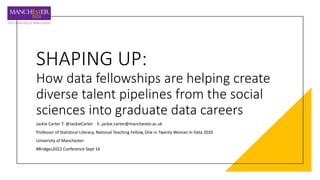 SHAPING UP:
How data fellowships are helping create
diverse talent pipelines from the social
sciences into graduate data careers
Jackie Carter T: @JackieCarter E: jackie.carter@manchester.ac.uk
Professor of Statistical Literacy, National Teaching Fellow, One in Twenty Woman in Data 2020
University of Manchester
#Bridges2022 Conference Sept 16
 